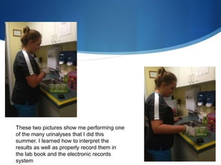 These two pictures show me performing one
of the many urinalyses that I did this
summer. I learned how to interpret the
results as well as properly record them in
the lab book and the electronic records
system
 
