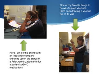 Here I am on the phone with
an insurance company
checking up on the status of
a Prior Authorization form for
a patient’s ADHD
medications
One of my favorite things to
do was to prep vaccines.
Here I am drawing a vaccine
out of its vial.
 