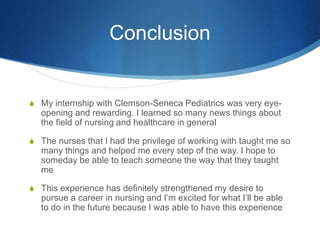 Conclusion
S My internship with Clemson-Seneca Pediatrics was very eye-
opening and rewarding. I learned so many news things about
the field of nursing and healthcare in general
S The nurses that I had the privilege of working with taught me so
many things and helped me every step of the way. I hope to
someday be able to teach someone the way that they taught
me
S This experience has definitely strengthened my desire to
pursue a career in nursing and I’m excited for what I’ll be able
to do in the future because I was able to have this experience
 