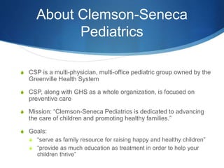 About Clemson-Seneca
Pediatrics
S CSP is a multi-physician, multi-office pediatric group owned by the
Greenville Health System
S CSP, along with GHS as a whole organization, is focused on
preventive care
S Mission: “Clemson-Seneca Pediatrics is dedicated to advancing
the care of children and promoting healthy families.”
S Goals:
S “serve as family resource for raising happy and healthy children”
S “provide as much education as treatment in order to help your
children thrive”
 