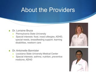 About the Providers
S Dr. Lorraine Bruce
S Pennsylvania State University
S Special interests: food, insect allergies, ADHD,
special needs, breastfeeding support, learning
disabilities, newborn care
S Dr. Antoinette Bannister
S Louisiana State University Medical Center
S Special interests: asthma, nutrition, preventive
medicine, ADHD
 