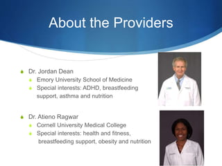 About the Providers
S Dr. Jordan Dean
S Emory University School of Medicine
S Special interests: ADHD, breastfeeding
support, asthma and nutrition
S Dr. Atieno Ragwar
S Cornell University Medical College
S Special interests: health and fitness,
breastfeeding support, obesity and nutrition
 