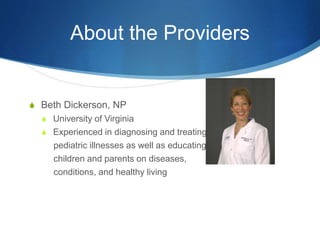 About the Providers
S Beth Dickerson, NP
S University of Virginia
S Experienced in diagnosing and treating
pediatric illnesses as well as educating
children and parents on diseases,
conditions, and healthy living
 