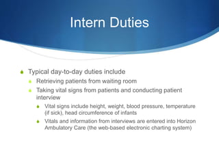Intern Duties
S Typical day-to-day duties include
S Retrieving patients from waiting room
S Taking vital signs from patients and conducting patient
interview
S Vital signs include height, weight, blood pressure, temperature
(if sick), head circumference of infants
S Vitals and information from interviews are entered into Horizon
Ambulatory Care (the web-based electronic charting system)
 