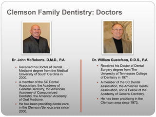 Clemson Family Dentistry: Doctors
 Received his Doctor of Dental
Medicine degree from the Medical
University of South Carolina in
2000.
 A member of the SC Dental
Association, the Academy of
General Dentistry, the American
Academy of Computerized
Dentistry, the American Academy
of Oral Medicine.
 He has been providing dental care
in the Clemson/Seneca area since
2000.
Dr. John McRoberts, D.M.D., P.A.
 Received his Doctor of Dental
Surgery degree from The
University of Tennessee College
of Dentistry in 1971.
 A member of the SC Dental
Association, the American Dental
Association, and a Fellow of the
Academy of General Dentistry.
 He has been practicing in the
Clemson area since 1973.
Dr. William Gustafson, D.D.S., P.A.
 