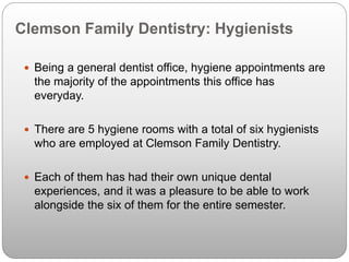 Clemson Family Dentistry: Hygienists
 Being a general dentist office, hygiene appointments are
the majority of the appointments this office has
everyday.
 There are 5 hygiene rooms with a total of six hygienists
who are employed at Clemson Family Dentistry.
 Each of them has had their own unique dental
experiences, and it was a pleasure to be able to work
alongside the six of them for the entire semester.
 