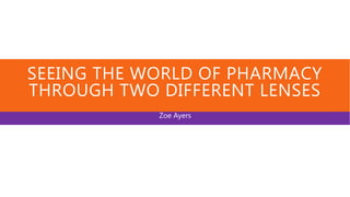 SEEING THE WORLD OF PHARMACY
THROUGH TWO DIFFERENT LENSES
Zoe Ayers
 