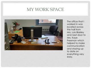 MY WORK SPACE
The office that I
worked in was
located across
the hall from
Mrs. Lois Blakley
and next door to
Mrs. Kaye
Freeman which
helped to make
communication
and staying up
to date on
everything very
easy.
 
