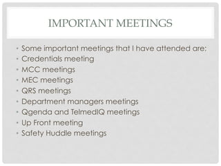 IMPORTANT MEETINGS
•  Some important meetings that I have attended are:
•  Credentials meeting
•  MCC meetings
•  MEC meetings
•  QRS meetings
•  Department managers meetings
•  Qgenda and TelmedIQ meetings
•  Up Front meeting
•  Safety Huddle meetings
 