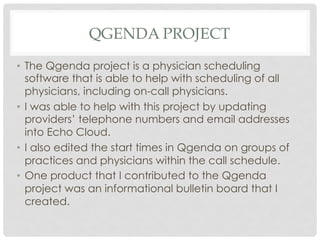 QGENDA PROJECT
•  The Qgenda project is a physician scheduling
software that is able to help with scheduling of all
physicians, including on-call physicians.
•  I was able to help with this project by updating
providers’ telephone numbers and email addresses
into Echo Cloud.
•  I also edited the start times in Qgenda on groups of
practices and physicians within the call schedule.
•  One product that I contributed to the Qgenda
project was an informational bulletin board that I
created.
 