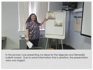 In this picture I was presenting my ideas for the Qgenda and TelmedIQ
bulletin board. Due to some information that is sensitive, the presentation
area was staged.
 