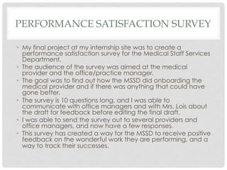PERFORMANCE SATISFACTION SURVEY
•  My final project at my internship site was to create a
performance satisfaction survey for the Medical Staff Services
Department.
•  The audience of the survey was aimed at the medical
provider and the office/practice manager.
•  The goal was to find out how the MSSD did onboarding the
medical provider and if there was anything that could have
gone better.
•  The survey is 10 questions long, and I was able to
communicate with office managers and with Mrs. Lois about
the draft for feedback before editing the final draft.
•  I was able to send the survey out to several providers and
office managers, and now have a few responses.
•  This survey has created a way for the MSSD to receive positive
feedback on the wonderful work they are performing, and a
way to track their successes.
 