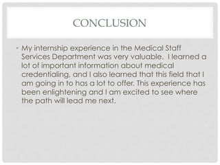 CONCLUSION
•  My internship experience in the Medical Staff
Services Department was very valuable. I learned a
lot of important information about medical
credentialing, and I also learned that this field that I
am going in to has a lot to offer. This experience has
been enlightening and I am excited to see where
the path will lead me next.
 