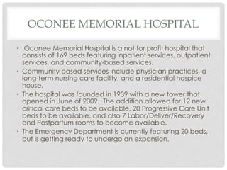 OCONEE MEMORIAL HOSPITAL
•  Oconee Memorial Hospital is a not for profit hospital that
consists of 169 beds featuring inpatient services, outpatient
services, and community-based services.
•  Community based services include physician practices, a
long-term nursing care facility, and a residential hospice
house.
•  The hospital was founded in 1939 with a new tower that
opened in June of 2009. The addition allowed for 12 new
critical care beds to be available, 20 Progressive Care Unit
beds to be available, and also 7 Labor/Deliver/Recovery
and Postpartum rooms to become available.
•  The Emergency Department is currently featuring 20 beds,
but is getting ready to undergo an expansion.
 