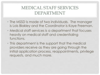 MEDICAL STAFF SERVICES
DEPARTMENT
•  The MSSD is made of two individuals. The manager
is Lois Blakley and the Coordinator is Kaye Freeman.
•  Medical staff services is a department that focuses
heavily on medical staff and credentialing
functions.
•  This department is the support that the medical
providers receive as they are going through the
initial application process, reappointments, privilege
requests, and much more.
 