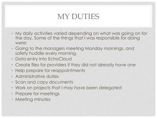 MY DUTIES
•  My daily activities varied depending on what was going on for
the day. Some of the things that I was responsible for doing
were:
•  Going to the managers meeting Monday mornings, and
safety huddle every morning.
•  Data entry into EchoCloud
•  Create files for providers if they did not already have one
•  Help prepare for reappointments
•  Administrative duties
•  Scan and copy documents
•  Work on projects that I may have been delegated
•  Prepare for meetings
•  Meeting minutes
 