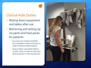 Clinical Aide Duties
• Wiping down equipment
and tables after use
• Retrieving and setting up
ice packs and heat packs
for patients
• Ice packs are mainly used after
the completion of the exercises in
order to reduce inflammation
• Heat is often used either before
or after visits in order to relax and
reduce tension in the injured area
 