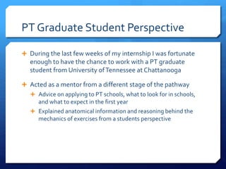 PT Graduate Student Perspective
 During the last few weeks of my internship I was fortunate
enough to have the chance to work with a PT graduate
student from University ofTennessee at Chattanooga
 Acted as a mentor from a different stage of the pathway
 Advice on applying to PT schools, what to look for in schools,
and what to expect in the first year
 Explained anatomical information and reasoning behind the
mechanics of exercises from a students perspective
 