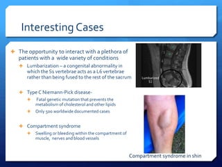 Interesting Cases
 The opportunity to interact with a plethora of
patients with a wide variety of conditions
 Lumbarization – a congenital abnormality in
which the S1 vertebrae acts as a L6 vertebrae
rather than being fused to the rest of the sacrum
 Type C Niemann-Pick disease-
 Fatal genetic mutation that prevents the
metabolism of cholesterol and other lipids
 Only 500 worldwide documented cases
 Compartment syndrome
 Swelling or bleeding within the compartment of
muscle, nerves and blood vessels
Compartment syndrome in shin
 