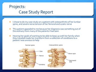 Projects:
Case Study Report
 I chose to do my case study on a patient with osteoarthritis of her lumbar
spine, and severe nerve tension of her femoral and sciatic nerve
 This patient appealed to me because her diagnosis was something out of
the ordinary from many of the patients I had seen
 Hearing her goals of wanting to be able to keep up with her family when
they traveled made her transform from a collection of conditions to a
patient I was anxious to help
 
