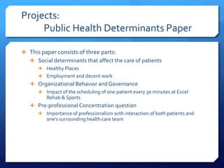 Projects:
Public Health Determinants Paper
 This paper consists of three parts:
 Social determinants that affect the care of patients
 Healthy Places
 Employment and decent work
 Organizational Behavior and Governance
 Impact of the scheduling of one patient every 30 minutes at Excel
Rehab & Sports
 Pre-professional Concentration question
 Importance of professionalism with interaction of both patients and
one’s surrounding health care team
 