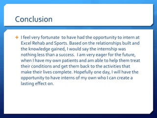 Conclusion
 I feel very fortunate to have had the opportunity to intern at
Excel Rehab and Sports. Based on the relationships built and
the knowledge gained, I would say the internship was
nothing less than a success. I am very eager for the future,
when I have my own patients and am able to help them treat
their conditions and get them back to the activities that
make their lives complete. Hopefully one day, I will have the
opportunity to have interns of my own who I can create a
lasting effect on.
 