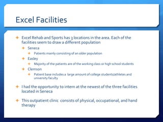 Excel Facilities
 Excel Rehab and Sports has 3 locations in the area. Each of the
facilities seem to draw a different population
 Seneca
 Patients mainly consisting of an older population
 Easley
 Majority of the patients are of the working class or high school students
 Clemson
 Patient base includes a large amount of college students/athletes and
university faculty
 I had the opportunity to intern at the newest of the three facilities
located in Seneca
 This outpatient clinic consists of physical, occupational, and hand
therapy
 