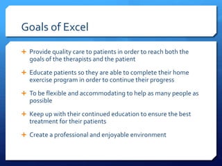 Goals of Excel
 Provide quality care to patients in order to reach both the
goals of the therapists and the patient
 Educate patients so they are able to complete their home
exercise program in order to continue their progress
 To be flexible and accommodating to help as many people as
possible
 Keep up with their continued education to ensure the best
treatment for their patients
 Create a professional and enjoyable environment
 
