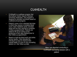 • CU4Health is a wellness program that
the Sullivan Center does for Clemson
University employees. This program is
designed to educate individuals based on
a tailored annual program.
• Patient’s come in for a standard lab draw
in which they receive a complete blood
count, basic metabolic panel, and lipid
panel and are then required to schedule
a follow up appointment. Patients are
asked to fill out an online survey
pertaining to their daily lifestyle prior to
their follow up appointment.
• Based on both the blood work and online
survey results, I then educate the
individual on ways to improve their
overall health in a one on one counseling
session on their follow up date.
CU4HEALTH
Here I am depicted conducting a
CU4Health counseling session with a
patient.
 
