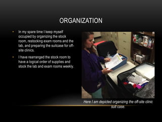• In my spare time I keep myself
occupied by organizing the stock
room, restocking exam rooms and the
lab, and preparing the suitcase for off-
site clinics.
• I have rearranged the stock room to
have a logical order of supplies and
stock the lab and exam rooms weekly.
ORGANIZATION
Here I am depicted organizing the off-site clinic
suit case.
 