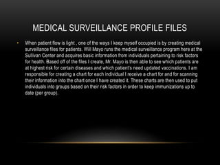 MEDICAL SURVEILLANCE PROFILE FILES
• When patient flow is light , one of the ways I keep myself occupied is by creating medical
surveillance files for patients. Will Mayo runs the medical surveillance program here at the
Sullivan Center and acquires basic information from individuals pertaining to risk factors
for health. Based off of the files I create, Mr. Mayo is then able to see which patients are
at highest risk for certain diseases and which patient’s need updated vaccinations. I am
responsible for creating a chart for each individual I receive a chart for and for scanning
their information into the chart once I have created it. These charts are then used to put
individuals into groups based on their risk factors in order to keep immunizations up to
date (per group).
 