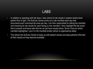 LABS
• In addition to assisting with lab draw, I also check for lab results in patient charts when
patient flow is light. The Sullivan Center prints out a lab manifest each day that
documents each individual lab draw per day. I am then responsible for taking the manifest
and checking for lab results for each listing on the manifest. I then highlight the lab result
that is present and leave labs that do not yet have results alone. Once I have an entire
manifest highlighted, I put it in the manifest binder (which is organized by date).
• This allows the Sullivan Center to keep up with patient results and keep patients informed
of their results as they become available.
 