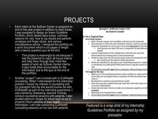 • Each intern at the Sullivan Center is assigned an
end of the year project in addition to daily duties.
I was assigned to design an Intern Guideline
Portfolio, which details daily duties, common
reasons for visit, how to log results and perform
urinalysis and finger sticks, and various
miscellaneous advice. I designed the portfolio on
a word document which is six pages in length
with a twenty question quiz at the end.
• This project is meaningful to me because it
has the potential to reach all future interns
and help them through their initial few
weeks of work as Sullivan Center interns.
It also holds them accountable for the
information due to the quiz at the end of
the portfolio.
• Another “project” I am involved with is CU4Health
counseling. When I interviewed for the internship
position I voiced my interest in counseling and
my preceptor told me she would involve me with
CU4Health as part of my internship experience. I
was trained by shadowing Jasmine Thomas
conduct counseling sessions with patients. I also
studied optimum ranges for blood work so as to
properly inform patients of their health
information. I am now conducting CU4Health
counseling sessions on my own with patients.
PROJECTS
Featured is a snap shot of my Internship
Guidelines Portfolio as assigned by my
preceptor.
 