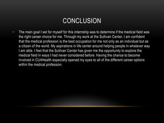 CONCLUSION
• The main goal I set for myself for this internship was to determine if the medical field was
the right career choice for me. Through my work at the Sullivan Center, I am confident
that the medical profession is the best occupation for me not only as an individual but as
a citizen of the world. My aspirations in life center around helping people in whatever way
I am able. I feel that the Sullivan Center has given me the opportunity to explore the
medical field in ways I had never considered before. Having the chance to become
involved in CU4Health especially opened my eyes to all of the different career options
within the medical profession.
 