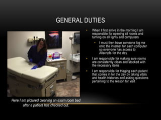 • When I first arrive in the morning I am
responsible for opening all rooms and
turning on all lights and computers
• I must then have someone log me
onto the internet for each computer
so everyone has access to
Allscripts for the day
• I am responsible for making sure rooms
are consistently clean and stocked with
the necessary items
• I am responsible for triaging each patient
that comes in for the day by taking vitals
and health histories and asking questions
pertaining to the reason for visit
GENERAL DUTIES
Here I am pictured cleaning an exam room bed
after a patient has checked out.
 