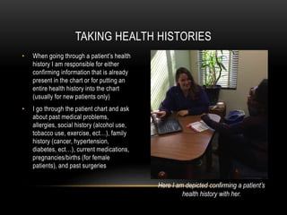 • When going through a patient’s health
history I am responsible for either
confirming information that is already
present in the chart or for putting an
entire health history into the chart
(usually for new patients only)
• I go through the patient chart and ask
about past medical problems,
allergies, social history (alcohol use,
tobacco use, exercise, ect…), family
history (cancer, hypertension,
diabetes, ect…), current medications,
pregnancies/births (for female
patients), and past surgeries
TAKING HEALTH HISTORIES
Here I am depicted confirming a patient’s
health history with her.
 