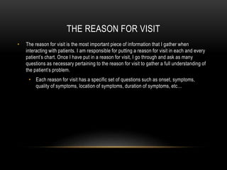 THE REASON FOR VISIT
• The reason for visit is the most important piece of information that I gather when
interacting with patients. I am responsible for putting a reason for visit in each and every
patient’s chart. Once I have put in a reason for visit, I go through and ask as many
questions as necessary pertaining to the reason for visit to gather a full understanding of
the patient’s problem.
• Each reason for visit has a specific set of questions such as onset, symptoms,
quality of symptoms, location of symptoms, duration of symptoms, etc…
 