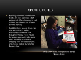 • Each day is different at the Sullivan
Center. We have a different set of
patients with different reasons for visit,
different practitioners, and different
students working.
• In addition to my general duties, I am
also responsible for various
miscellaneous tasks that arise
throughout the day. These include
things such as organizing the stock
room, restocking exam rooms,
analyzing urine and blood samples,
and creating Medical Surveillance
Program files.
SPECIFIC DUTIES
Here I am featured putting together a Wise
Woman Binder.
 