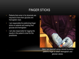 • Patients that come in for physicals are
required to have their glucose and
hemoglobin read.
• I am responsible for preforming finger
sticks on patients and reading their
glucose and hemoglobin
• I am also responsible for logging the
results in the patient’s chart for the
practitioner
FINGER STICKS
Here I am featured using a lancet to prick a
patient’s finger to obtain hemoglobin and
glucose values.
 