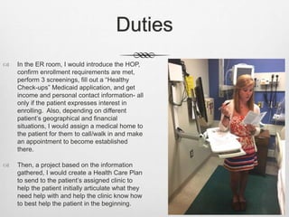 Duties
 In the ER room, I would introduce the HOP,
confirm enrollment requirements are met,
perform 3 screenings, fill out a “Healthy
Check-ups” Medicaid application, and get
income and personal contact information- all
only if the patient expresses interest in
enrolling. Also, depending on different
patient’s geographical and financial
situations, I would assign a medical home to
the patient for them to call/walk in and make
an appointment to become established
there.
 Then, a project based on the information
gathered, I would create a Health Care Plan
to send to the patient’s assigned clinic to
help the patient initially articulate what they
need help with and help the clinic know how
to best help the patient in the beginning.
 