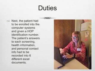 Duties
 Next, the patient had
to be enrolled into the
computer systems
and given a HOP
identification number.
The patient’s answers
to each screening,
health information,
and personal contact
info had to be
recorded into 6
different excel
documents.
 