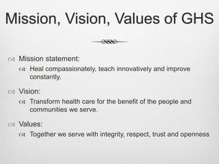 Mission, Vision, Values of GHS
 Mission statement:
 Heal compassionately, teach innovatively and improve
constantly.
 Vision:
 Transform health care for the benefit of the people and
communities we serve.
 Values:
 Together we serve with integrity, respect, trust and openness
 