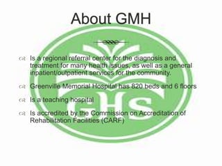 About GMH
 Is a regional referral center for the diagnosis and
treatment for many health issues, as well as a general
inpatient/outpatient services for the community.
 Greenville Memorial Hospital has 820 beds and 6 floors
 Is a teaching hospital
 Is accredited by the Commission on Accreditation of
Rehabilitation Facilities (CARF)
 
