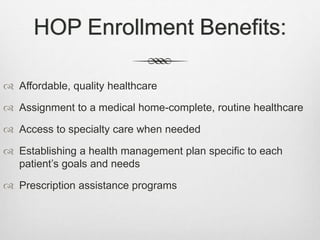HOP Enrollment Benefits:
 Affordable, quality healthcare
 Assignment to a medical home-complete, routine healthcare
 Access to specialty care when needed
 Establishing a health management plan specific to each
patient’s goals and needs
 Prescription assistance programs
 