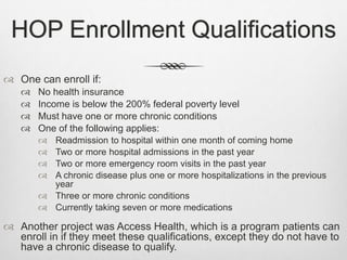 HOP Enrollment Qualifications
 One can enroll if:
 No health insurance
 Income is below the 200% federal poverty level
 Must have one or more chronic conditions
 One of the following applies:
 Readmission to hospital within one month of coming home
 Two or more hospital admissions in the past year
 Two or more emergency room visits in the past year
 A chronic disease plus one or more hospitalizations in the previous
year
 Three or more chronic conditions
 Currently taking seven or more medications
 Another project was Access Health, which is a program patients can
enroll in if they meet these qualifications, except they do not have to
have a chronic disease to qualify.
 