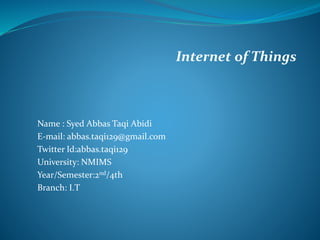 Internet of Things
Name : Syed Abbas Taqi Abidi
E-mail: abbas.taqi129@gmail.com
Twitter Id:abbas.taqi129
University: NMIMS
Year/Semester:2nd/4th
Branch: I.T
 