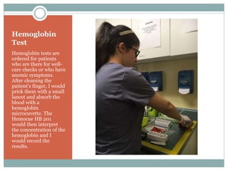Hemoglobin
Test
Hemoglobin tests are
ordered for patients
who are there for well-
care checks or who have
anemic symptoms.
After cleaning the
patient’s finger, I would
prick them with a small
lancet and absorb the
blood with a
hemoglobin
microcuvette. The
Hemocue HB 201
would then interpret
the concentration of the
hemoglobin and I
would record the
results.
 