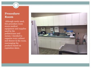 Procedure
Room
Although rarely used,
this procedure room
stores medical
equipment and supplies
used by the
pediatricians and
nurses. I decided to
organize every cabinet
and drawer in the room,
rearranging the
products based on
expiration dates.
 
