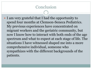 Conclusion
 I am very grateful that I had the opportunity to
spend four months at Clemson-Seneca Pediatrics.
My previous experiences have concentrated on
migrant workers and the geriatric community, but
now I know how to interact with both ends of the age
spectrum and what to expect at each stage of life. The
situations I have witnessed shaped me into a more
comprehensive individual, someone who
sympathizes with the different backgrounds of the
patients.
 