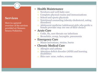 Services
Here is a general
overview of the services
provided at Clemson-
Seneca Pediatrics.
 Health Maintenance
 Newborn and well-baby care
 Complete physical exams and immunizations
 School and sports physicals
 Nutritional counseling (obesity cholesterol, eating
disorders)
 Adolescent medicine (adolescent girls who prefer a
female provider may see one of their choice)
 Acute Care
 Colds, flu, sore throats ear infections
 Bronchitis, croup, laryngitis, pneumonia
 Emergency Care
 Minor lacerations, strains, burns
 Chronic Medical Care
 Allergies and asthma
 Attention deficit disorder (ADD) and learning
disabilities
 Skin care: acne, rashes, eczema
 
